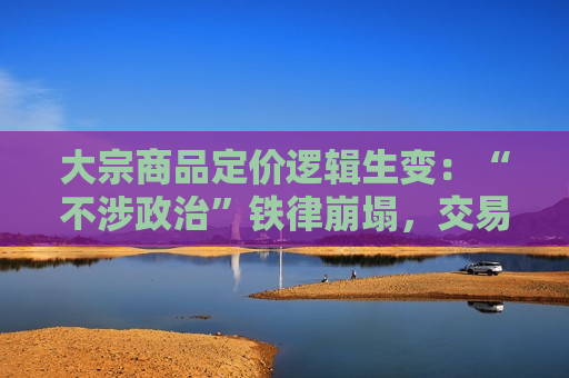 大宗商品定价逻辑生变：“不涉政治”铁律崩塌，交易商被迫纳入“特朗普变量”