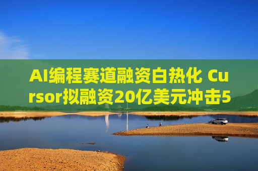 AI编程赛道融资白热化 Cursor拟融资20亿美元冲击500亿估值