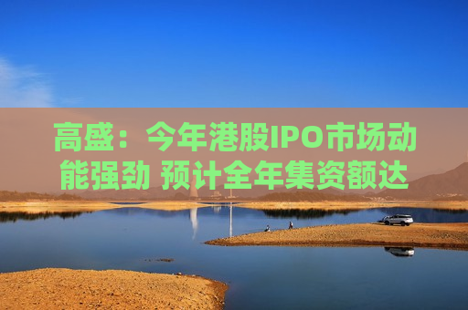 高盛：今年港股IPO市场动能强劲 预计全年集资额达4680亿港元