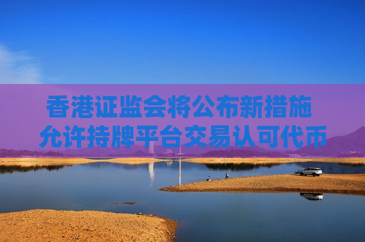 香港证监会将公布新措施 允许持牌平台交易认可代币化基金