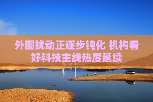 外围扰动正逐步钝化 机构看好科技主线热度延续