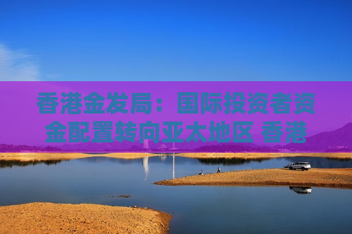 香港金发局：国际投资者资金配置转向亚太地区 香港有望吸引更多国际资金流入