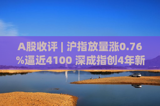 A股收评 | 沪指放量涨0.76%逼近4100 深成指创4年新高！茅台(600519.SH)闪电复位A股一哥