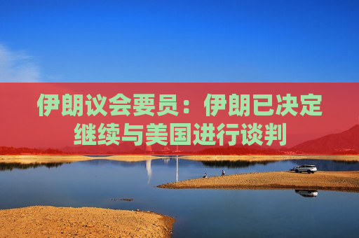 伊朗议会要员：伊朗已决定继续与美国进行谈判