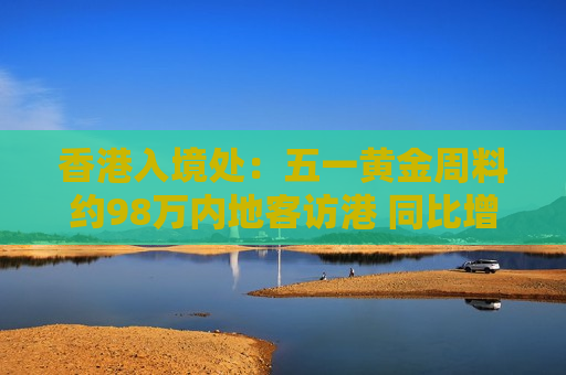 香港入境处：五一黄金周料约98万内地客访港 同比增7%