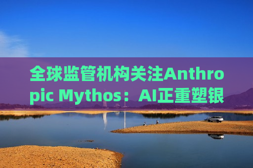 全球监管机构关注Anthropic Mythos：AI正重塑银行业网络安全风险结构
