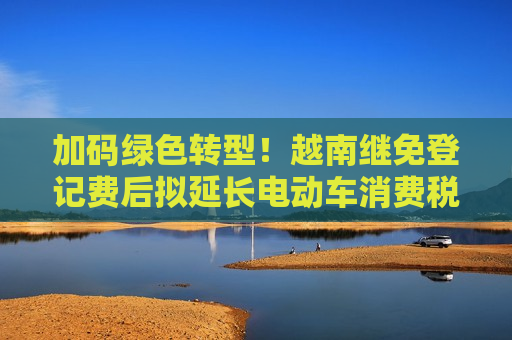 加码绿色转型！越南继免登记费后拟延长电动车消费税减免至2030年
