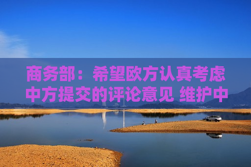 商务部：希望欧方认真考虑中方提交的评论意见 维护中欧及全球产供链稳定畅通