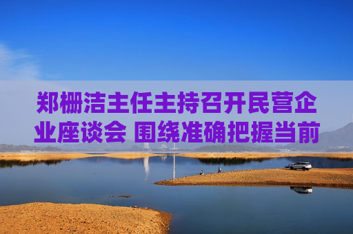 郑栅洁主任主持召开民营企业座谈会 围绕准确把握当前经济形势、积极应对外部环境变化听取意见建议