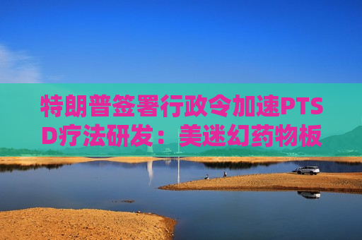 特朗普签署行政令加速PTSD疗法研发：美迷幻药物板块迎来“结构性拐点”，盘前全线飙升