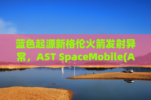 蓝色起源新格伦火箭发射异常，AST SpaceMobile(ASTS.US)卫星入轨失败股价盘前跌14%
