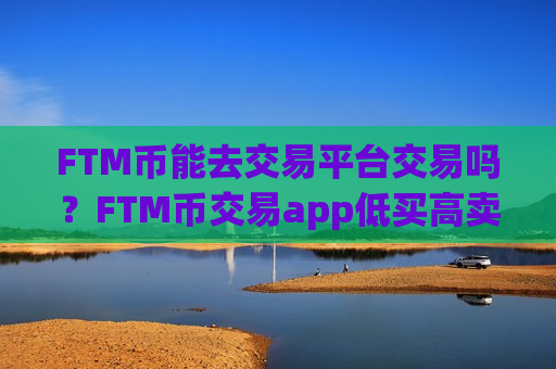 FTM币能去交易平台交易吗？FTM币交易app低买高卖