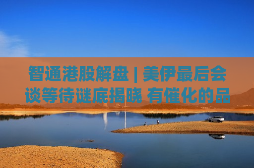 智通港股解盘 | 美伊最后会谈等待谜底揭晓 有催化的品种继续涨
