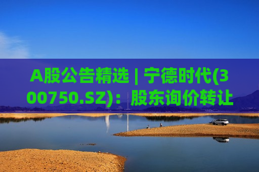 A股公告精选 | 宁德时代(300750.SZ)：股东询价转让定价为410.34元/股 较收盘折价超5%
