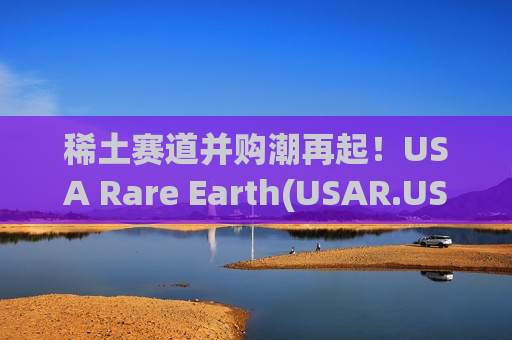 稀土赛道并购潮再起！USA Rare Earth(USAR.US)28亿美元收购巴西 Serra Verde