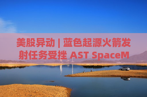 美股异动 | 蓝色起源火箭发射任务受挫 AST SpaceMobile(ASTS.US)开盘大跌超10%