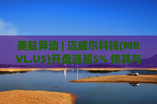 美股异动 | 迈威尔科技(MRVL.US)开盘涨超5% 传其与谷歌就开发新型AI芯片展开深度洽谈