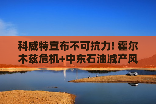 科威特宣布不可抗力! 霍尔木兹危机+中东石油减产风暴席卷而来 油价易涨难跌