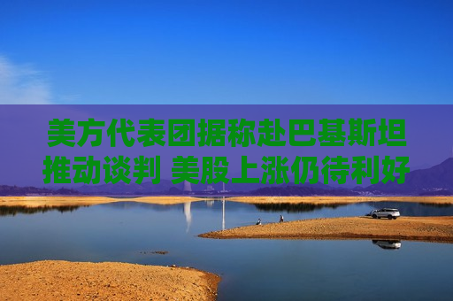 美方代表团据称赴巴基斯坦推动谈判 美股上涨仍待利好验证