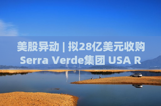 美股异动 | 拟28亿美元收购Serra Verde集团 USA Rare Earth(USAR.US)大涨超14%