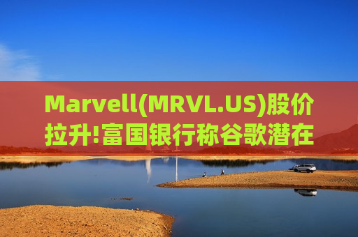 Marvell(MRVL.US)股价拉升!富国银行称谷歌潜在订单为重大增量利好，维持135美元目标价