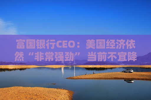 富国银行CEO：美国经济依然“非常强劲” 当前不宜降息