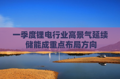 一季度锂电行业高景气延续 储能成重点布局方向