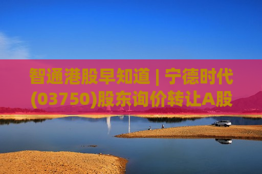 智通港股早知道 | 宁德时代(03750)股东询价转让A股定价为410.34元/股 氮肥价格可能进一步上涨