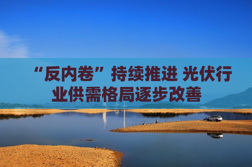 “反内卷”持续推进 光伏行业供需格局逐步改善