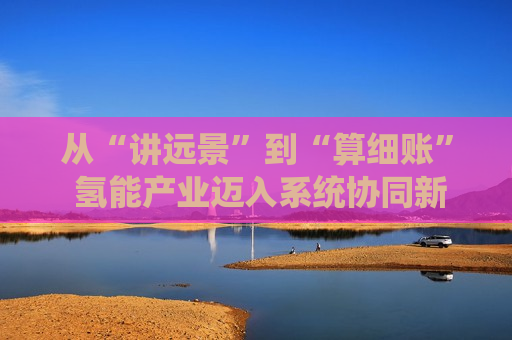 从“讲远景”到“算细账” 氢能产业迈入系统协同新阶段