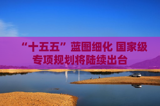 “十五五”蓝图细化 国家级专项规划将陆续出台