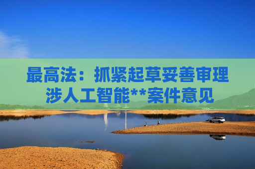 最高法：抓紧起草妥善审理 涉人工智能**案件意见