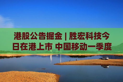 港股公告掘金 | 胜宏科技今日在港上市 中国移动一季度股东应占利润同比下降4.2%