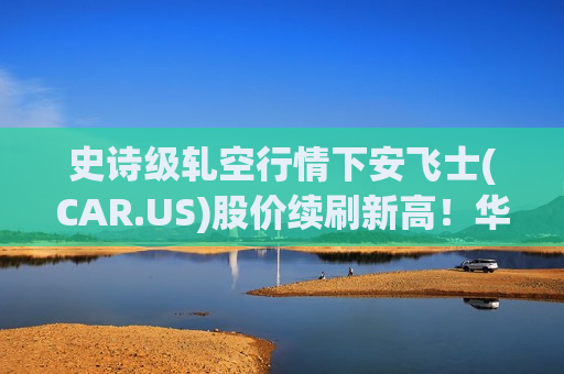 史诗级轧空行情下安飞士(CAR.US)股价续刷新高！华尔街齐发警告：估值严重偏离基本面