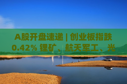 A股开盘速递 | 创业板指跌0.42% 锂矿、航天军工、光伏板块涨幅居前