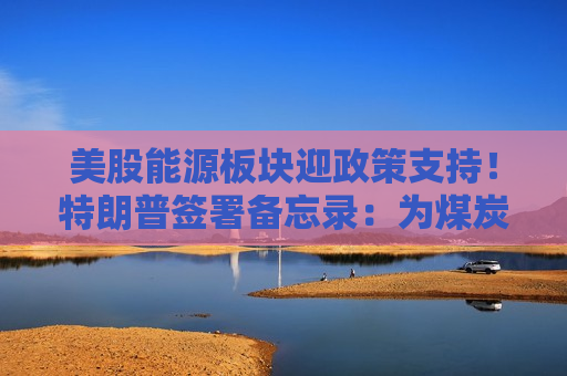 美股能源板块迎政策支持！特朗普签署备忘录：为煤炭、油气及电网设施注入联邦资金