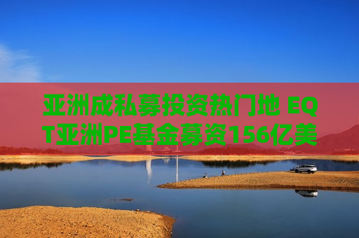 亚洲成私募投资热门地 EQT亚洲PE基金募资156亿美元创纪录