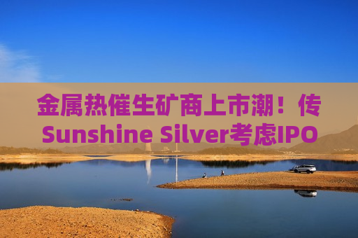 金属热催生矿商上市潮！传Sunshine Silver考虑IPO，助力美国银矿复产