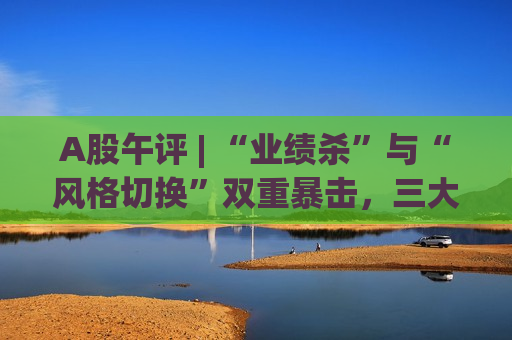A股午评 | “业绩杀”与“风格切换”双重暴击，三大指数集体“吃土”！银行股逆市护盘