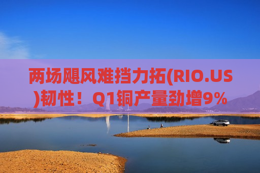 两场飓风难挡力拓(RIO.US)韧性！Q1铜产量劲增9% 铁矿石创同期次高