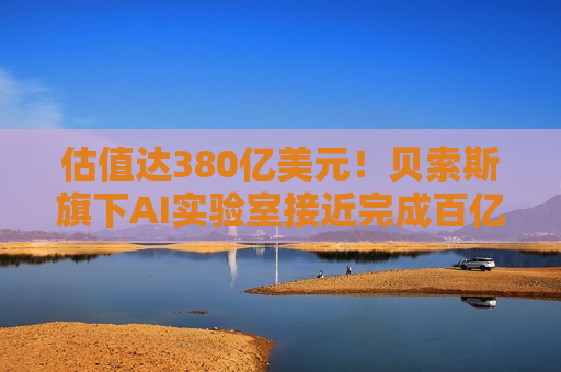 估值达380亿美元！贝索斯旗下AI实验室接近完成百亿美元融资