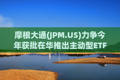摩根大通(JPM.US)力争今年获批在华推出主动型ETF