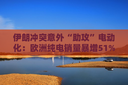 伊朗冲突意外“助攻”电动化：欧洲纯电销量暴增51%
