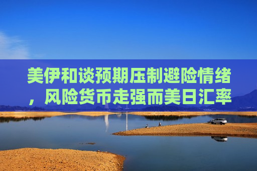 美伊和谈预期压制避险情绪，风险货币走强而美日汇率承压
