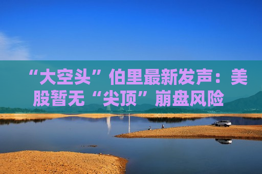 “大空头”伯里最新发声：美股暂无“尖顶”崩盘风险 但科技股盈利虚增42%该警惕了