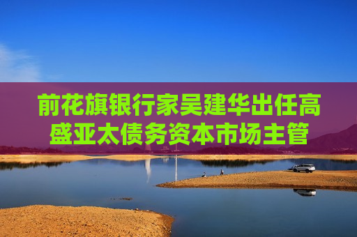 前花旗银行家吴建华出任高盛亚太债务资本市场主管