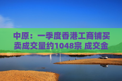 中原：一季度香港工商铺买卖成交量约1048宗 成交金额同比大增56.42%