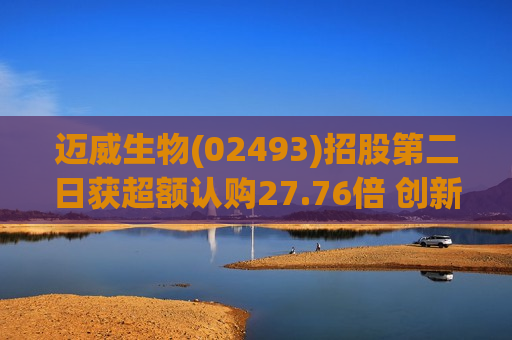 迈威生物(02493)招股第二日获超额认购27.76倍 创新药全球布局加速