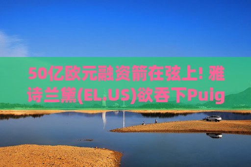 50亿欧元融资箭在弦上! 雅诗兰黛(EL.US)欲吞下Puig 重塑全球奢侈美妆版图