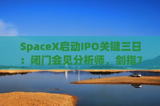SpaceX启动IPO关键三日：闭门会见分析师，剑指750亿美元融资